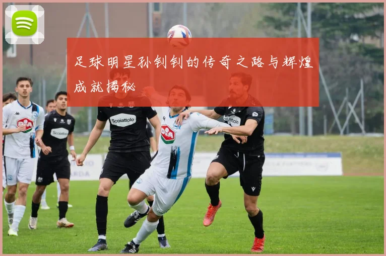 足球明星孙钊钊的传奇之路与辉煌成就揭秘