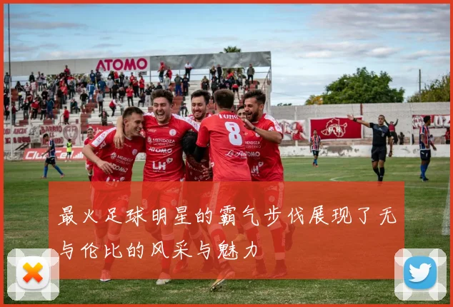 最火足球明星的霸气步伐展现了无与伦比的风采与魅力