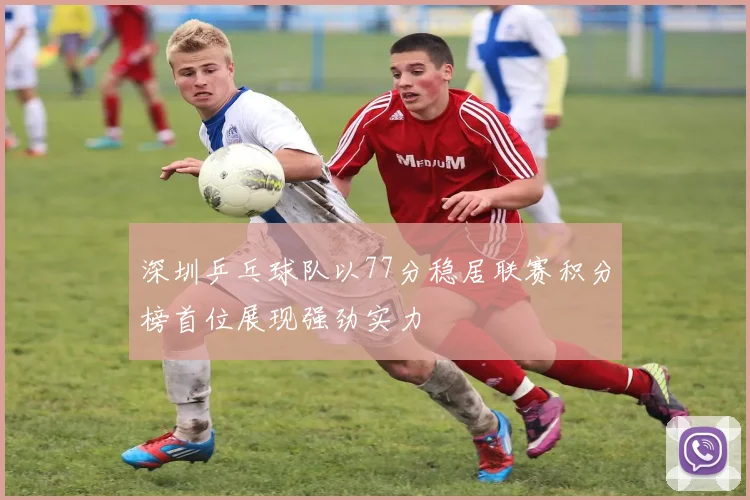 深圳乒乓球队以77分稳居联赛积分榜首位展现强劲实力
