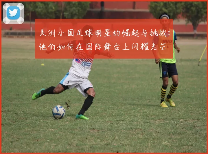 美洲小国足球明星的崛起与挑战：他们如何在国际舞台上闪耀光芒