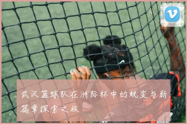 武汉篮球队在洲际杯中的蜕变与新篇章探索之旅