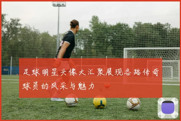 足球明星头像大汇聚展现各路传奇球员的风采与魅力