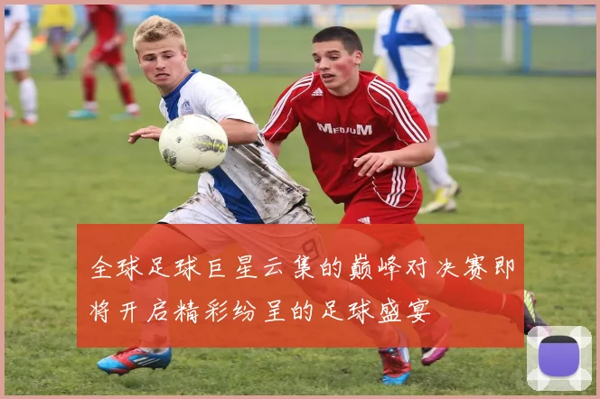 全球足球巨星云集的巅峰对决赛即将开启精彩纷呈的足球盛宴