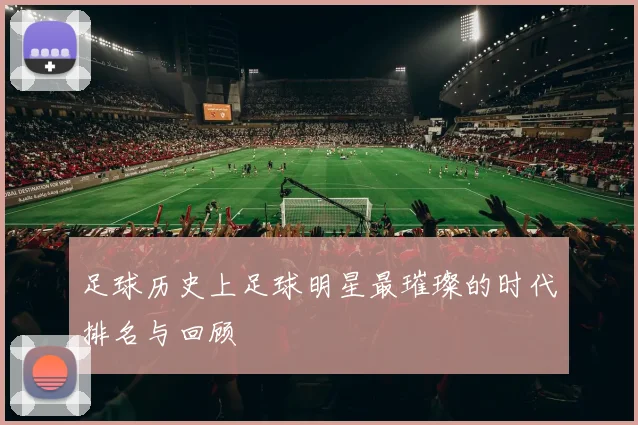 足球历史上足球明星最璀璨的时代排名与回顾