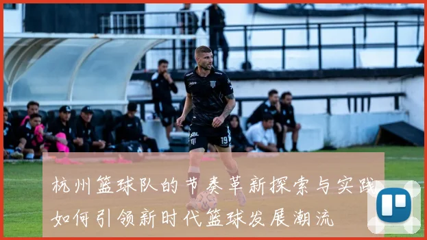 杭州篮球队的节奏革新探索与实践如何引领新时代篮球发展潮流