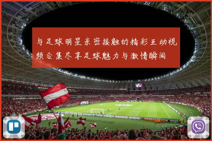 与足球明星亲密接触的精彩互动视频合集尽享足球魅力与激情瞬间