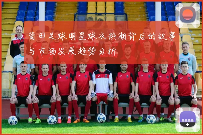莆田足球明星球衣热潮背后的故事与市场发展趋势分析
