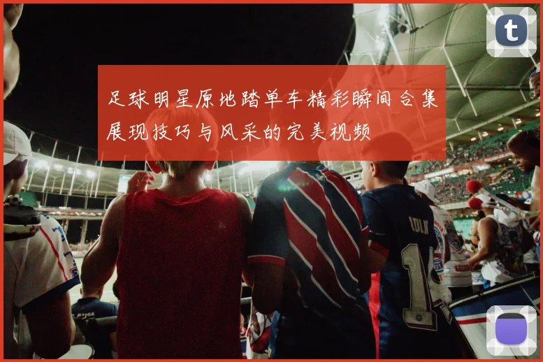 足球明星原地踏单车精彩瞬间合集展现技巧与风采的完美视频