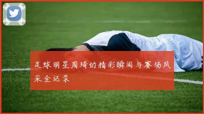 足球明星周琦的精彩瞬间与赛场风采全记录