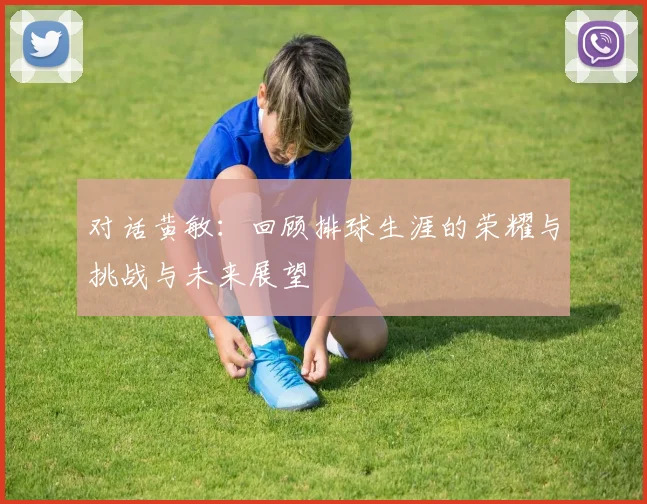 对话黄敏：回顾排球生涯的荣耀与挑战与未来展望