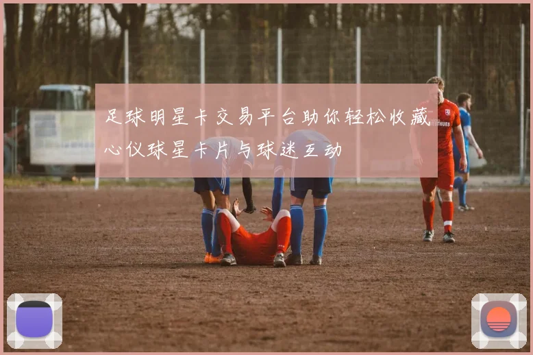 足球明星卡交易平台助你轻松收藏心仪球星卡片与球迷互动