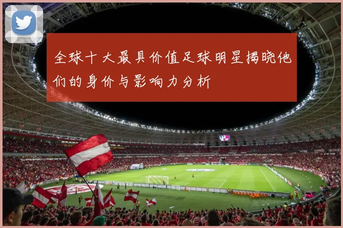 全球十大最具价值足球明星揭晓他们的身价与影响力分析