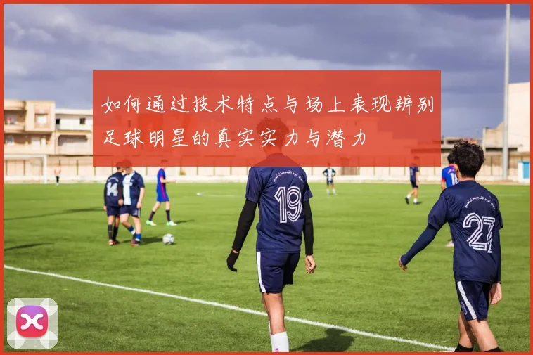 如何通过技术特点与场上表现辨别足球明星的真实实力与潜力