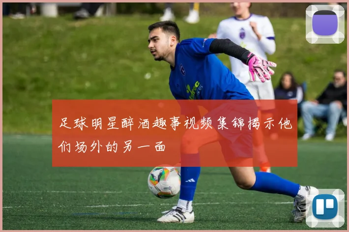 足球明星醉酒趣事视频集锦揭示他们场外的另一面