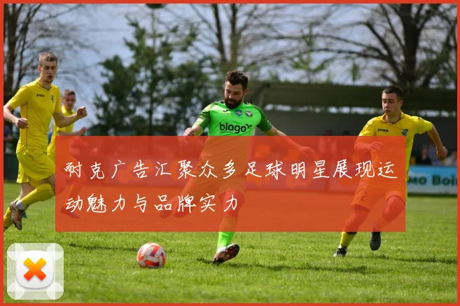 耐克广告汇聚众多足球明星展现运动魅力与品牌实力