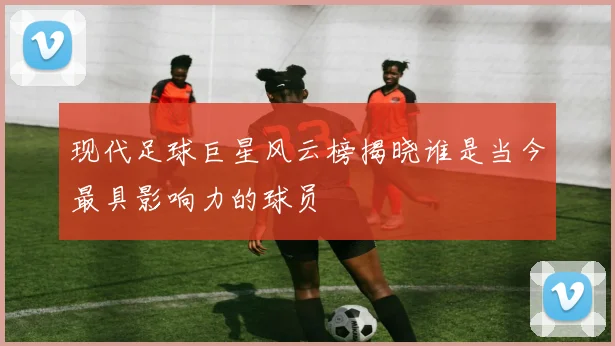 现代足球巨星风云榜揭晓谁是当今最具影响力的球员