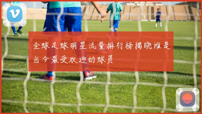 全球足球明星流量排行榜揭晓谁是当今最受欢迎的球员