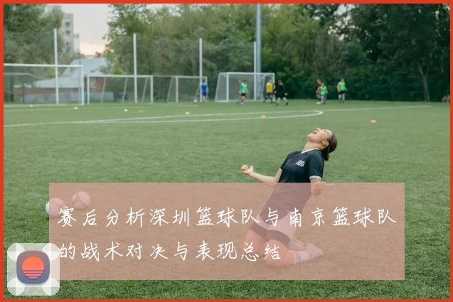 赛后分析深圳篮球队与南京篮球队的战术对决与表现总结