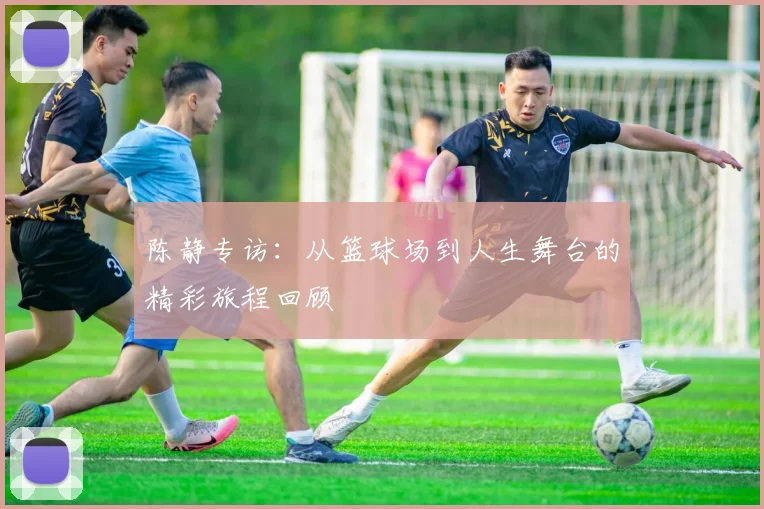 陈静专访：从篮球场到人生舞台的精彩旅程回顾