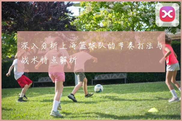 深入分析上海篮球队的节奏打法与战术特点解析