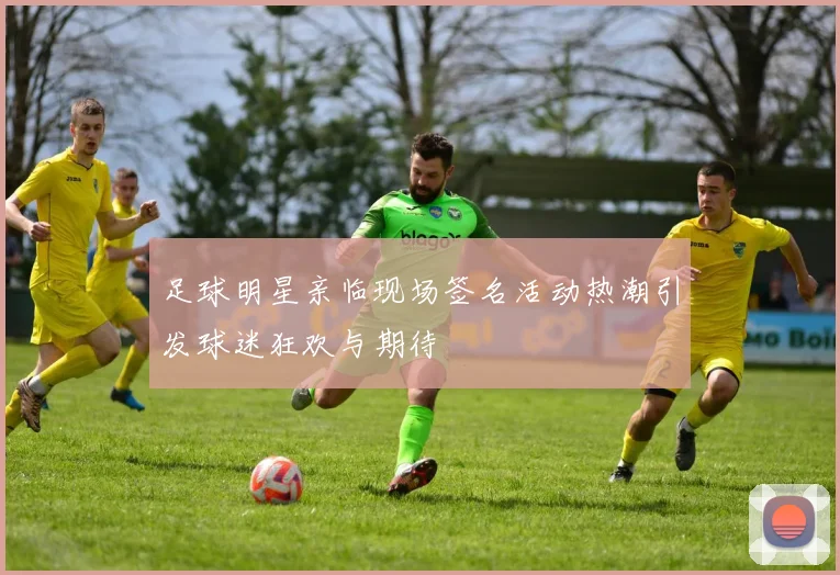 足球明星亲临现场签名活动热潮引发球迷狂欢与期待