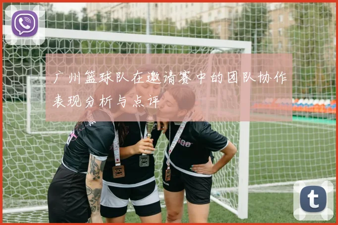 广州篮球队在邀请赛中的团队协作表现分析与点评