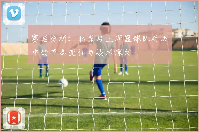 赛后分析：北京与上海篮球队对决中的节奏变化与战术探讨