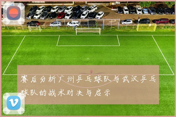 赛后分析广州乒乓球队与武汉乒乓球队的战术对决与启示