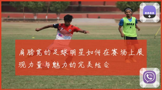 肩膀宽的足球明星如何在赛场上展现力量与魅力的完美结合