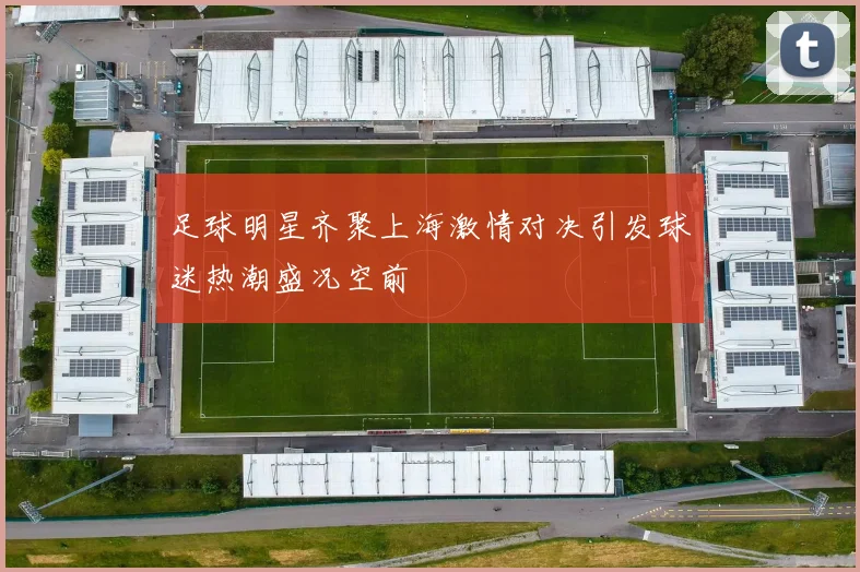 足球明星齐聚上海激情对决引发球迷热潮盛况空前