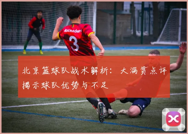 北京篮球队战术解析：大满贯点评揭示球队优势与不足