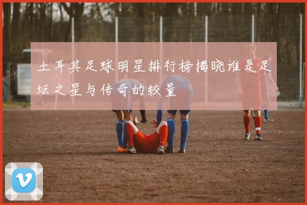 土耳其足球明星排行榜揭晓谁是足坛之星与传奇的较量