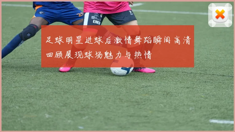 足球明星进球后激情舞蹈瞬间高清回顾展现球场魅力与热情