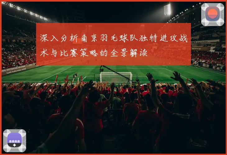 深入分析南京羽毛球队独特进攻战术与比赛策略的全景解读