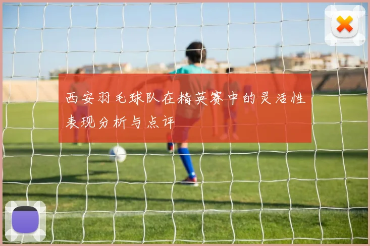 西安羽毛球队在精英赛中的灵活性表现分析与点评