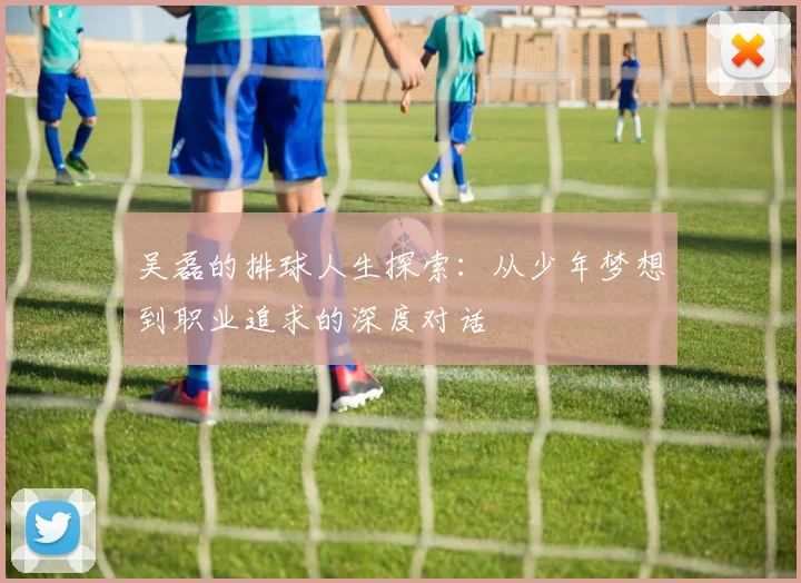 吴磊的排球人生探索：从少年梦想到职业追求的深度对话