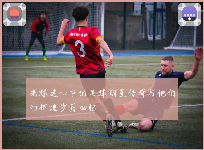 老球迷心中的足球明星传奇与他们的辉煌岁月回忆