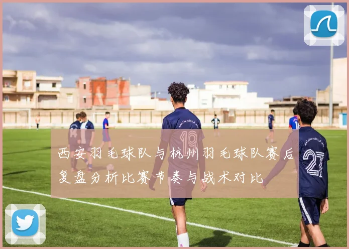 西安羽毛球队与杭州羽毛球队赛后复盘分析比赛节奏与战术对比