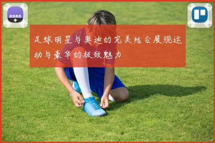 足球明星与奥迪的完美结合展现运动与豪华的极致魅力