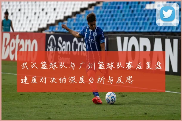 武汉篮球队与广州篮球队赛后复盘速度对决的深度分析与反思