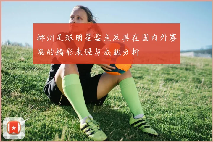 郴州足球明星盘点及其在国内外赛场的精彩表现与成就分析