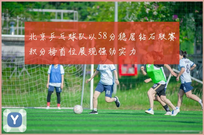 北京乒乓球队以58分稳居钻石联赛积分榜首位展现强劲实力