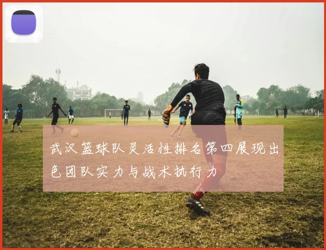 武汉篮球队灵活性排名第四展现出色团队实力与战术执行力
