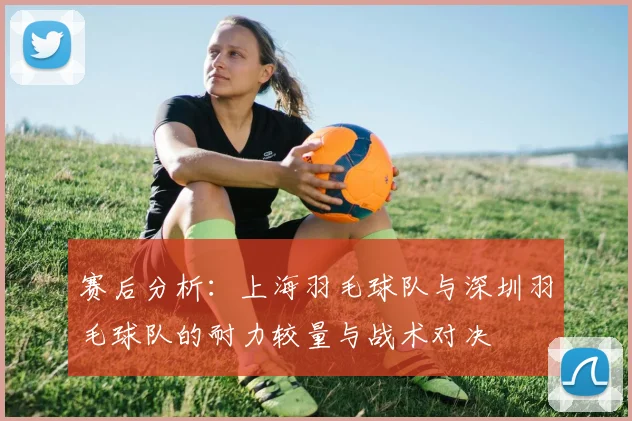 赛后分析：上海羽毛球队与深圳羽毛球队的耐力较量与战术对决