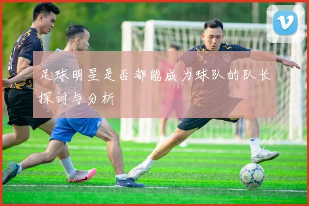 足球明星是否都能成为球队的队长探讨与分析