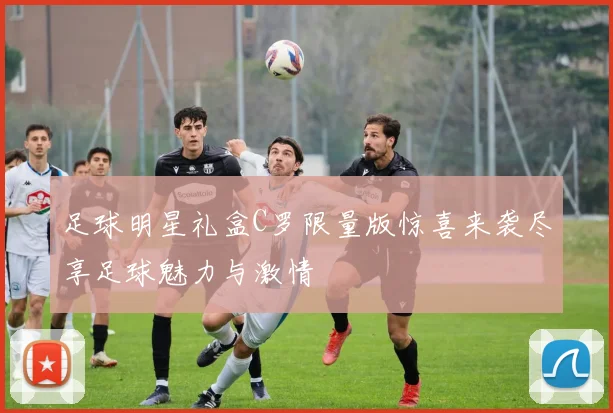 足球明星礼盒C罗限量版惊喜来袭尽享足球魅力与激情