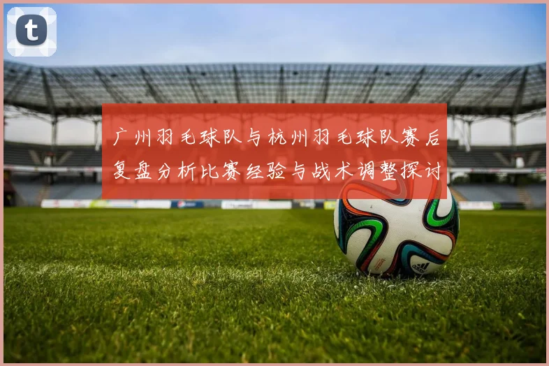 广州羽毛球队与杭州羽毛球队赛后复盘分析比赛经验与战术调整探讨