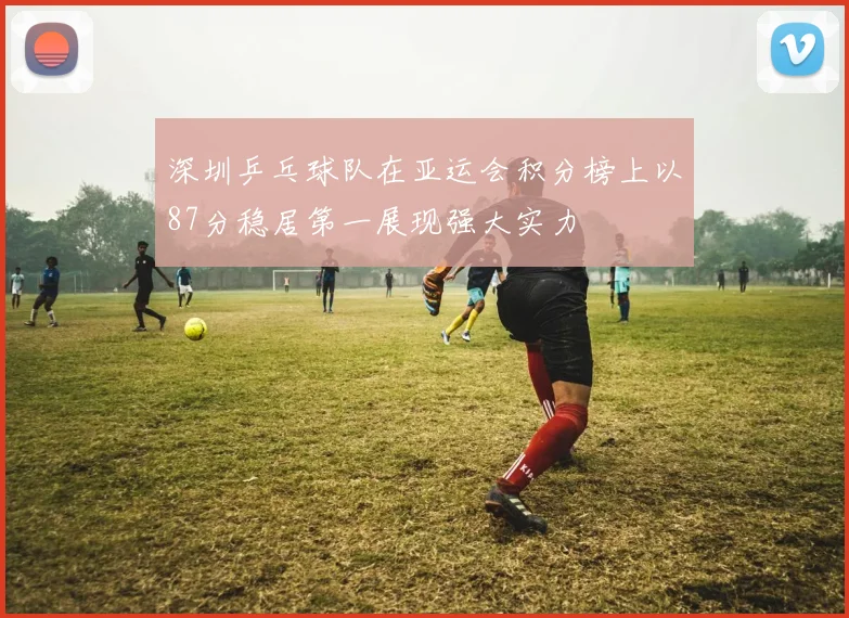 深圳乒乓球队在亚运会积分榜上以87分稳居第一展现强大实力