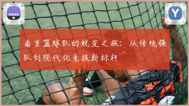 南京篮球队的蜕变之旅：从传统强队到现代化竞技新标杆