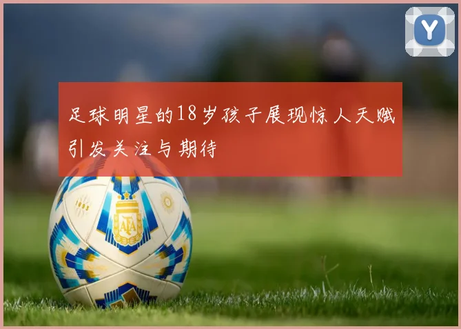 足球明星的18岁孩子展现惊人天赋引发关注与期待